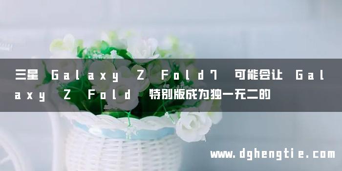 三星 Galaxy Z Fold7 可能会让 Galaxy Z Fold 特别版成为独一无二的